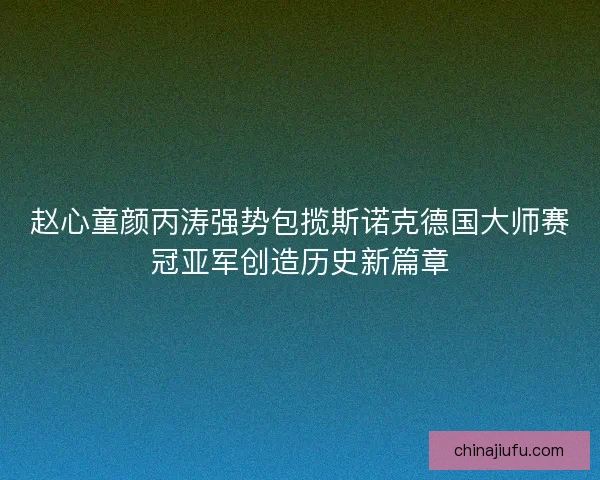 赵心童颜丙涛强势包揽斯诺克德国大师赛冠亚军创造历史新篇章