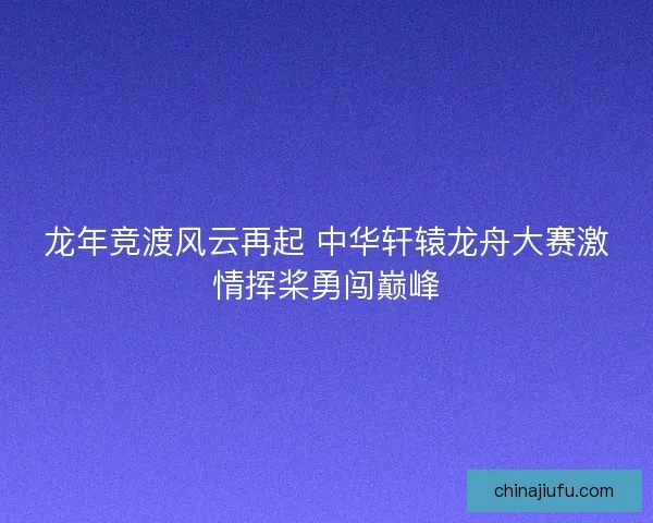 龙年竞渡风云再起 中华轩辕龙舟大赛激情挥桨勇闯巅峰