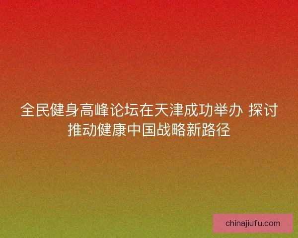 全民健身高峰论坛在天津成功举办 探讨推动健康中国战略新路径